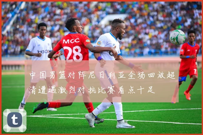 中国男篮对阵尼日利亚全场回放超清遭遇激烈对抗比赛看点十足