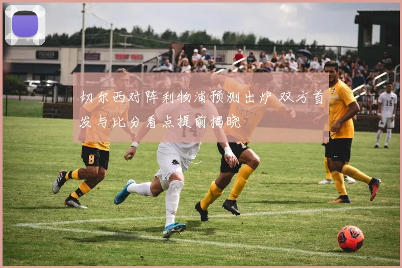 切尔西对阵利物浦预测出炉 双方首发与比分看点提前揭晓