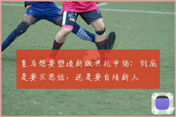 皇马想要塑造新版典礼中场：到底是要买恩佐，还是要自培新人