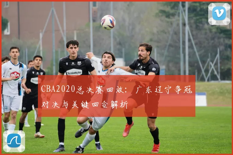 CBA2020总决赛回放：广东辽宁争冠对决与关键回合解析