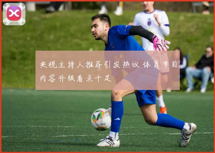 央视主持人推荐引发热议 体育节目内容升级看点十足