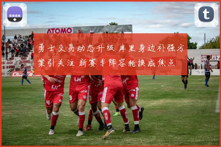 勇士交易动态升级 库里身边补强方案引关注 新赛季阵容轮换成焦点