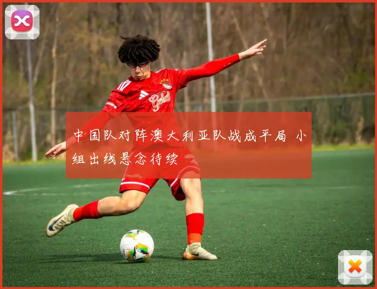 中国队对阵澳大利亚队战成平局 小组出线悬念待续