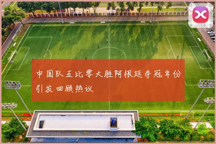 中国队五比零大胜阿根廷夺冠年份引发回顾热议