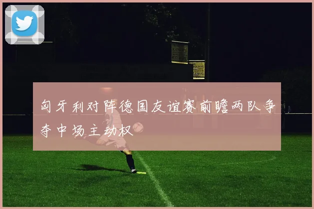 匈牙利对阵德国友谊赛前瞻两队争夺中场主动权