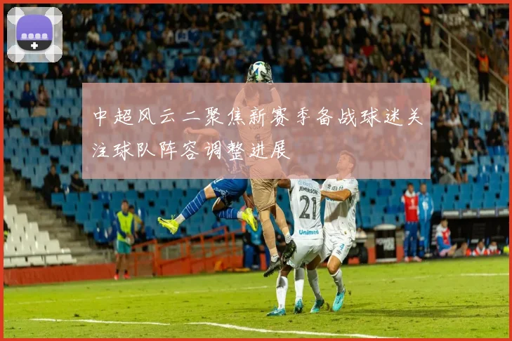 中超风云二聚焦新赛季备战球迷关注球队阵容调整进展