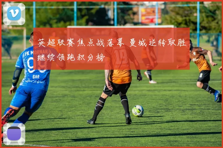 英超联赛焦点战落幕 曼城逆转取胜继续领跑积分榜