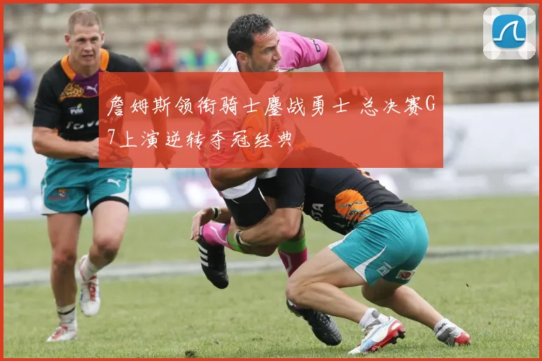 詹姆斯领衔骑士鏖战勇士 总决赛G7上演逆转夺冠经典