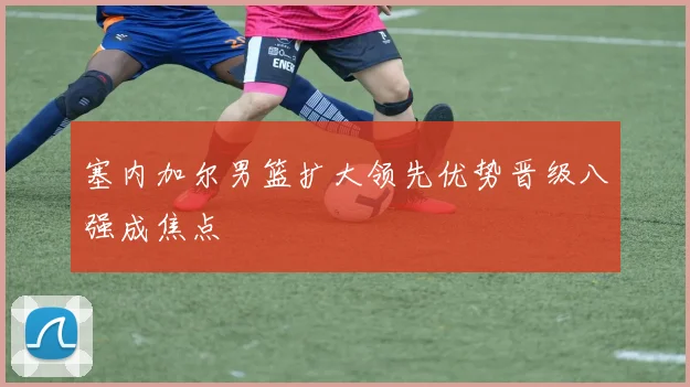 塞内加尔男篮扩大领先优势晋级八强成焦点