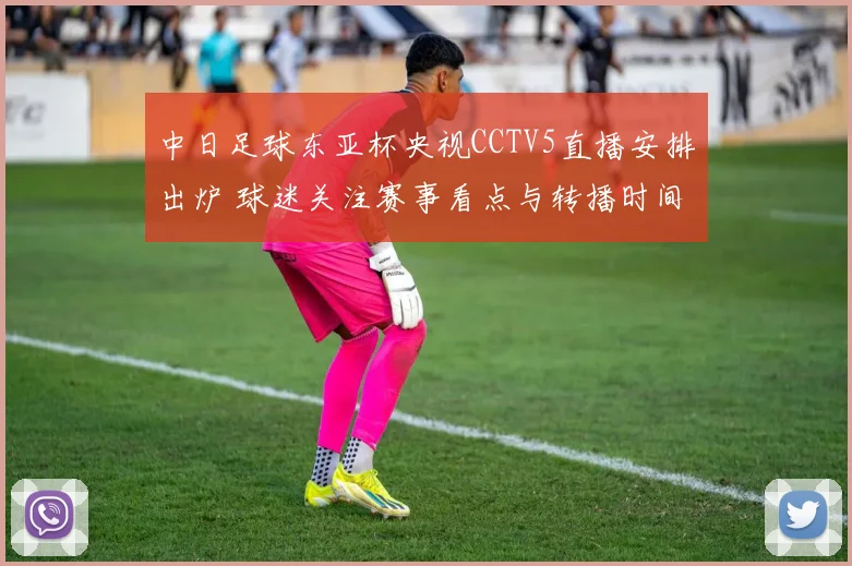 中日足球东亚杯央视CCTV5直播安排出炉 球迷关注赛事看点与转播时间