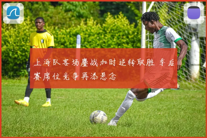 上海队客场鏖战加时逆转取胜 季后赛席位竞争再添悬念