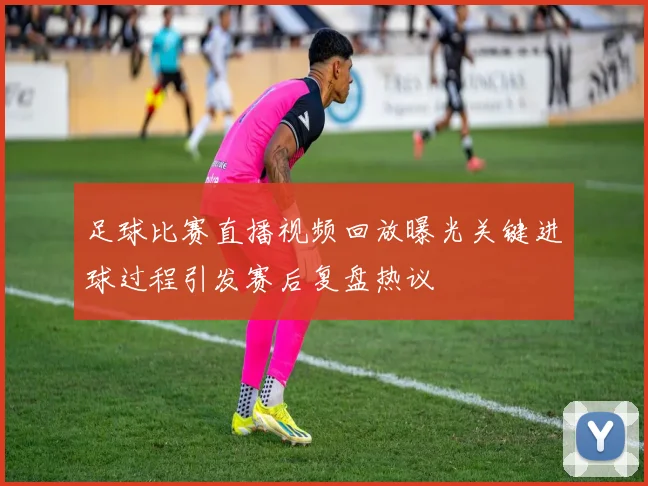 足球比赛直播视频回放曝光关键进球过程引发赛后复盘热议