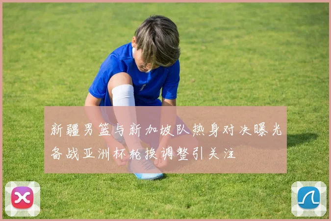 新疆男篮与新加坡队热身对决曝光备战亚洲杯轮换调整引关注