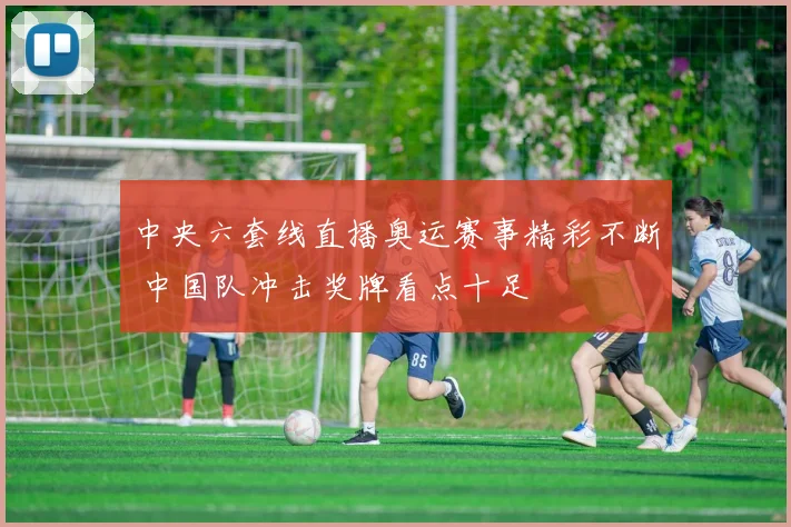 中央六套线直播奥运赛事精彩不断 中国队冲击奖牌看点十足