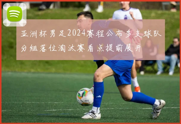 亚洲杯男足2024赛程公布多支球队分组落位淘汰赛看点提前展开