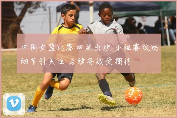 中国女篮比赛回放出炉 小组赛攻防细节引关注 后续备战受期待