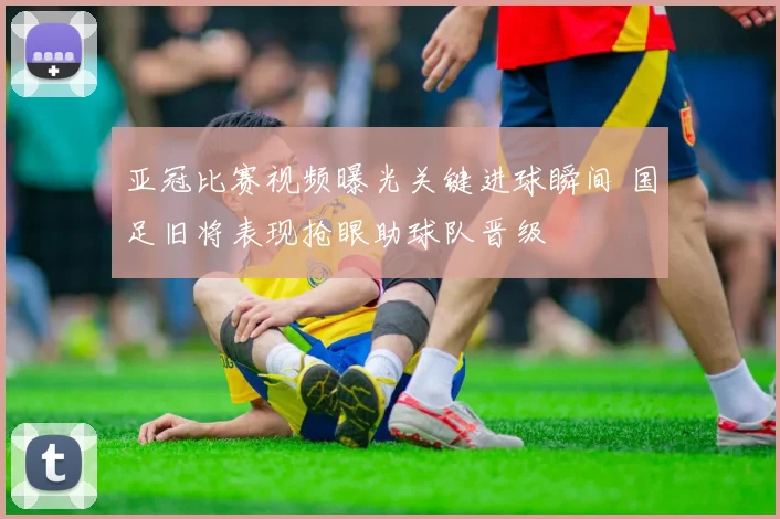 亚冠比赛视频曝光关键进球瞬间 国足旧将表现抢眼助球队晋级