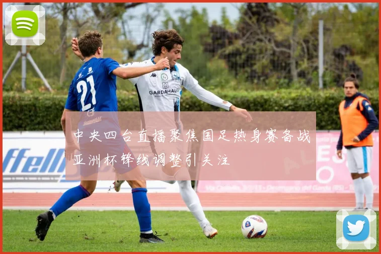 中央四台直播聚焦国足热身赛备战亚洲杯锋线调整引关注