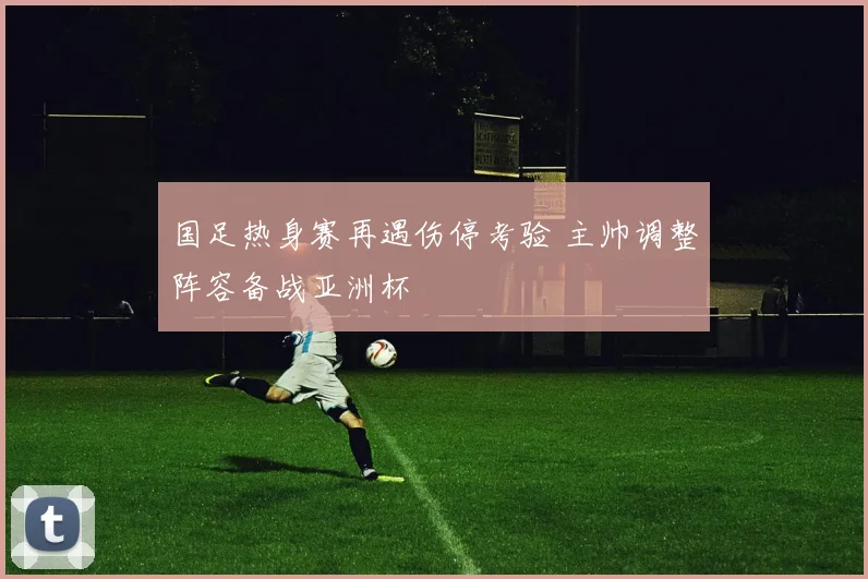 国足热身赛再遇伤停考验 主帅调整阵容备战亚洲杯