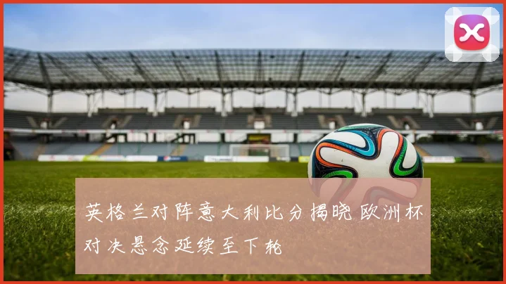 英格兰对阵意大利比分揭晓 欧洲杯对决悬念延续至下轮